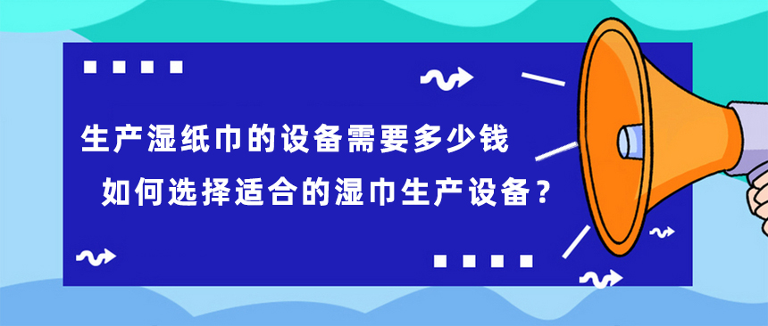 生產(chǎn)濕紙巾的設(shè)備需要多少錢，如何選擇適合的濕巾生產(chǎn)設(shè)備？